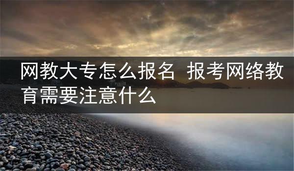 网教大专怎么报名 报考网络教育需要注意什么