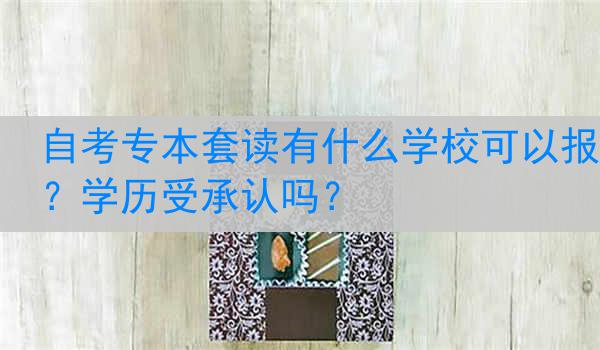 自考专本套读有什么学校可以报？学历受承认吗？