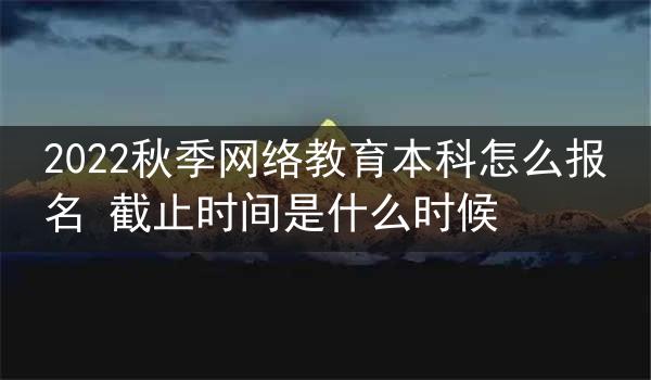 2022秋季网络教育本科怎么报名 截止时间是什么时候