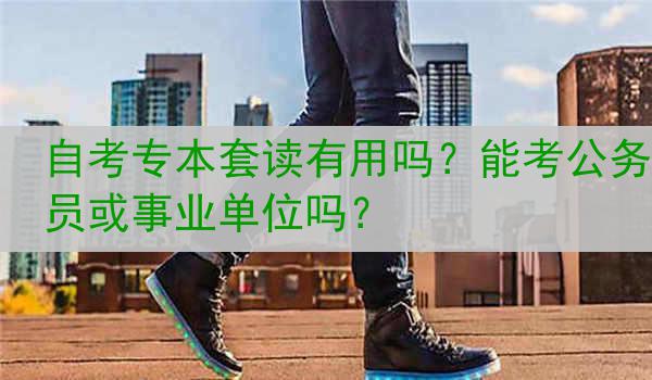 自考专本套读有用吗？能考公务员或事业单位吗？