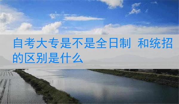 自考大专是不是全日制 和统招的区别是什么