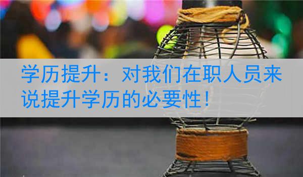 学历提升：对我们在职人员来说提升学历的必要性!