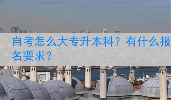 自考怎么大专升本科？有什么报名要求？