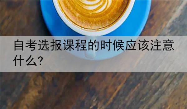自考选报课程的时候应该注意什么?