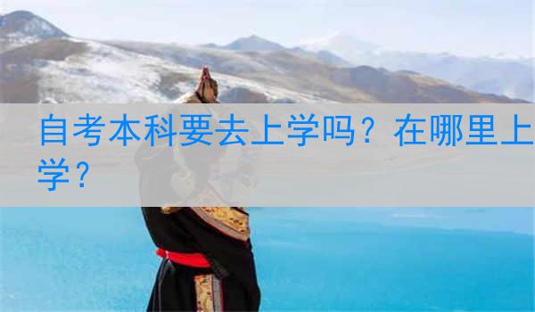 自考本科要去上学吗？在哪里上学？