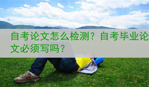 自考论文怎么检测？自考毕业论文必须写吗？