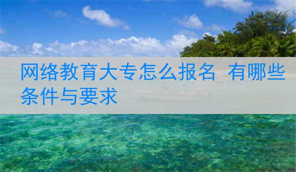 网络教育大专怎么报名 有哪些条件与要求