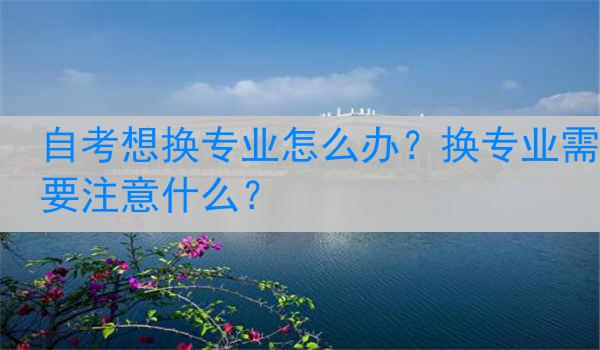自考想换专业怎么办？换专业需要注意什么？