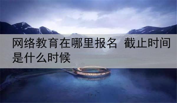 网络教育在哪里报名 截止时间是什么时候