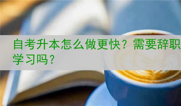 自考升本怎么做更快？需要辞职学习吗？