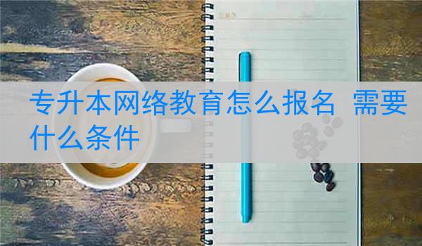 专升本网络教育怎么报名 需要什么条件