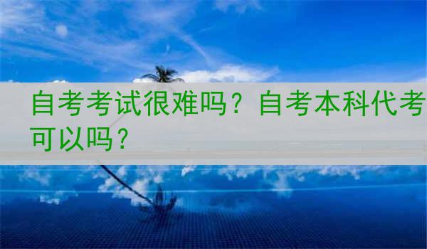 自考考试很难吗？自考本科代考可以吗？