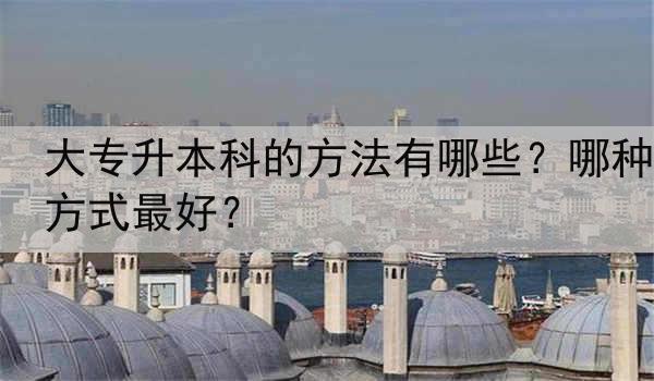 大专升本科的方法有哪些？哪种方式最好？