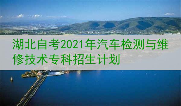 湖北自考2021年汽车检测与维修技术专科招生计划