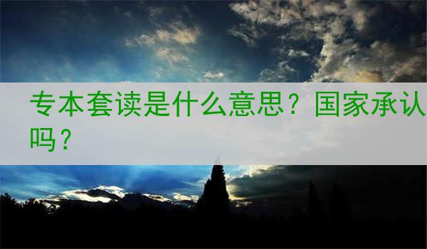 专本套读是什么意思？国家承认吗？