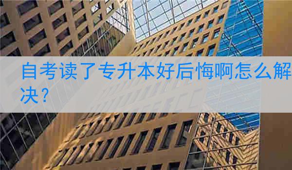 自考读了专升本好后悔啊怎么解决？