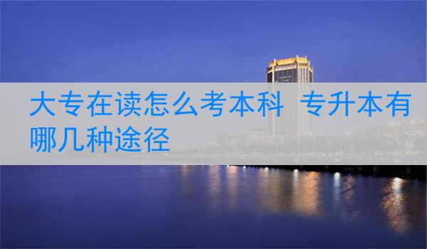大专在读怎么考本科 专升本有哪几种途径