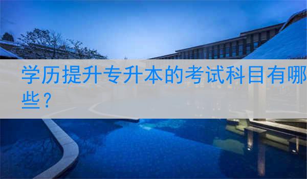 学历提升专升本的考试科目有哪些？