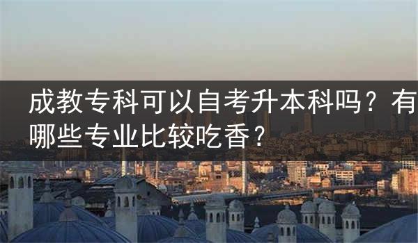 成教专科可以自考升本科吗？有哪些专业比较吃香？
