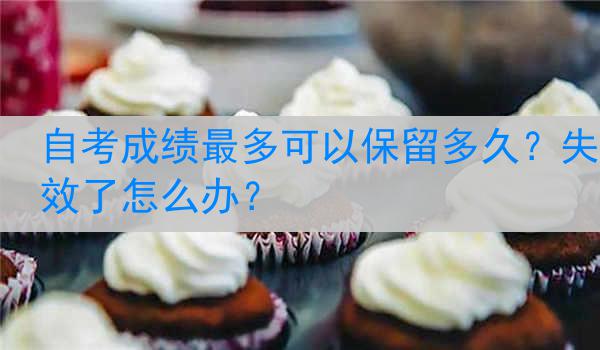 自考成绩最多可以保留多久？失效了怎么办？