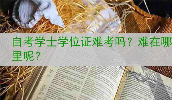 自考学士学位证难考吗？难在哪里呢？