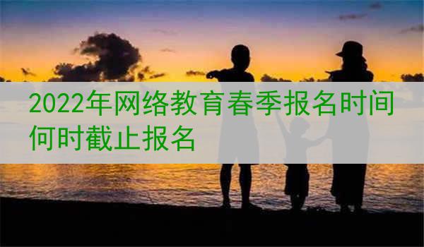 2022年网络教育春季报名时间 何时截止报名