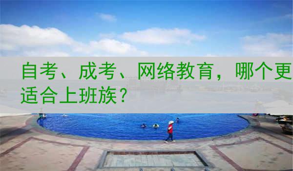 自考、成考、网络教育，哪个更适合上班族？