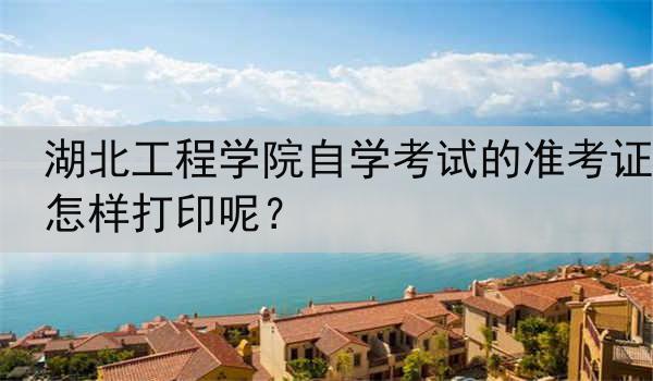 湖北工程学院自学考试的准考证怎样打印呢？