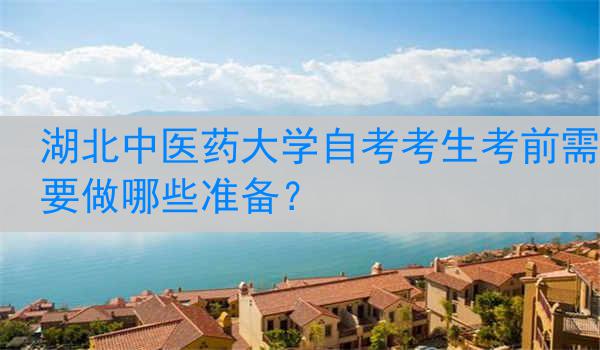 湖北中医药大学自考考生考前需要做哪些准备？