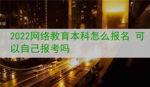 2022网络教育本科怎么报名 可以自己报考吗