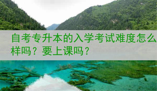 自考专升本的入学考试难度怎么样吗？要上课吗？