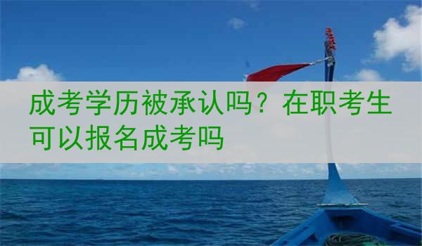 成考学历被承认吗？在职考生可以报名成考吗