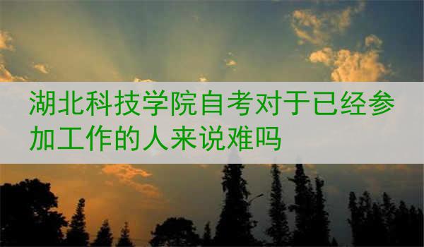 湖北科技学院自考对于已经参加工作的人来说难吗