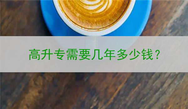 高升专需要几年多少钱？