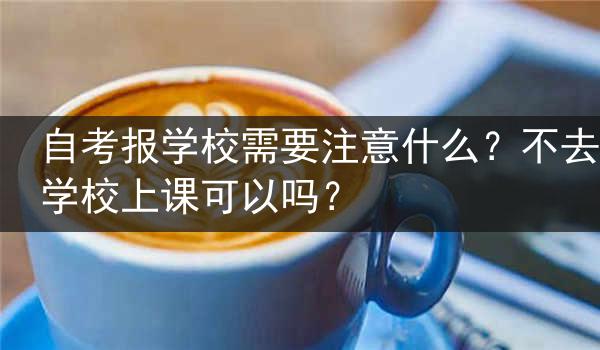 自考报学校需要注意什么？不去学校上课可以吗？