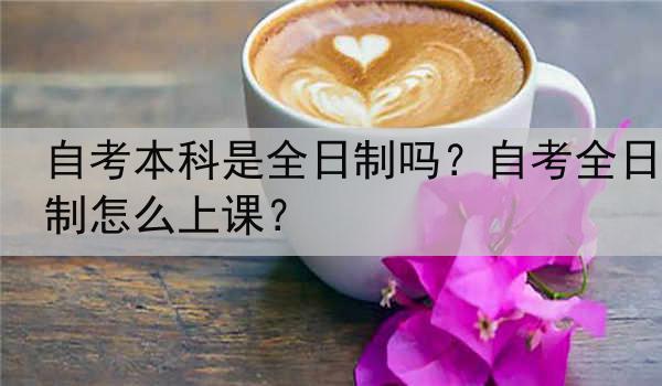 自考本科是全日制吗？自考全日制怎么上课？