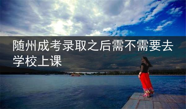 随州成考录取之后需不需要去学校上课