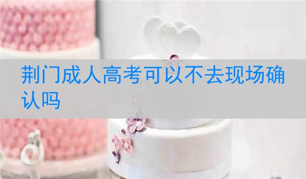 荆门成人高考可以不去现场确认吗