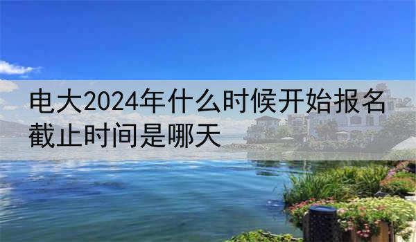 电大2024年什么时候开始报名 截止时间是哪天