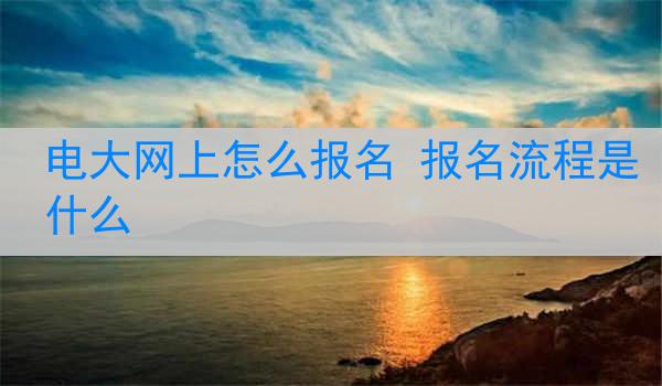 电大网上怎么报名 报名流程是什么