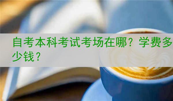 自考本科考试考场在哪？学费多少钱？