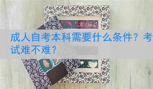 成人自考本科需要什么条件？考试难不难？