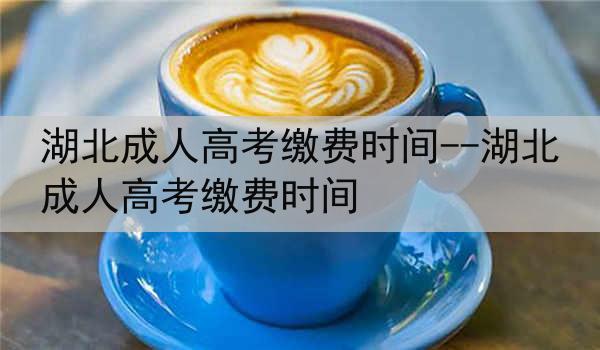 湖北成人高考缴费时间--湖北成人高考缴费时间