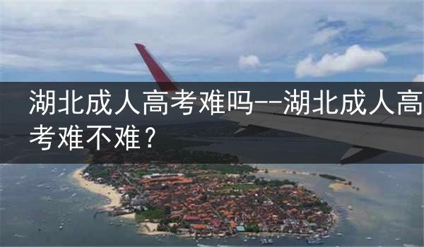 湖北成人高考难吗--湖北成人高考难不难？