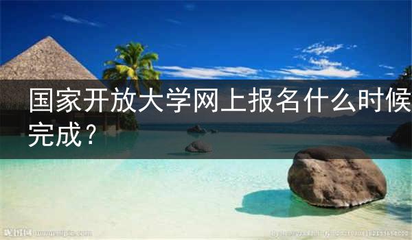 国家开放大学网上报名什么时候完成？