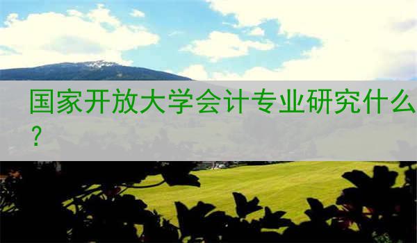 国家开放大学会计专业研究什么？
