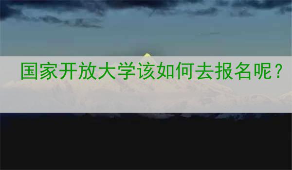 国家开放大学该如何去报名呢？