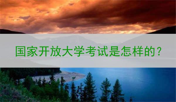 国家开放大学考试是怎样的？