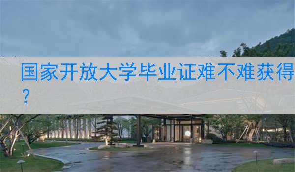 国家开放大学毕业证难不难获得？