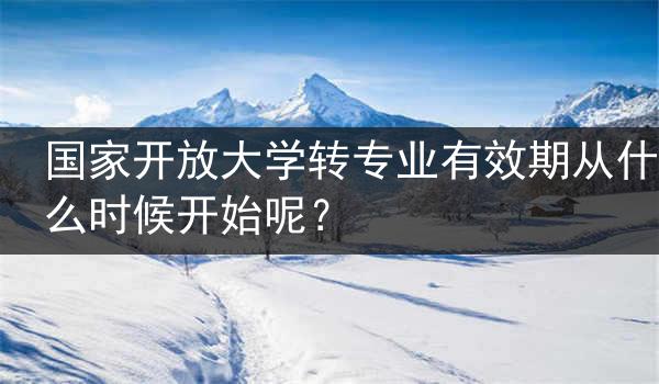 国家开放大学转专业有效期从什么时候开始呢？
